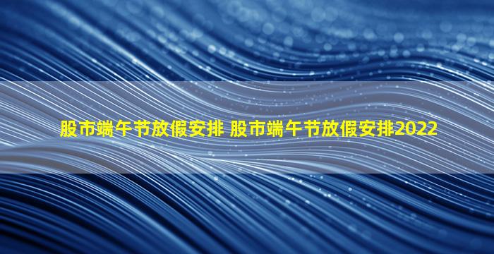 股市端午节放假安排 股市端午节放假安排2022